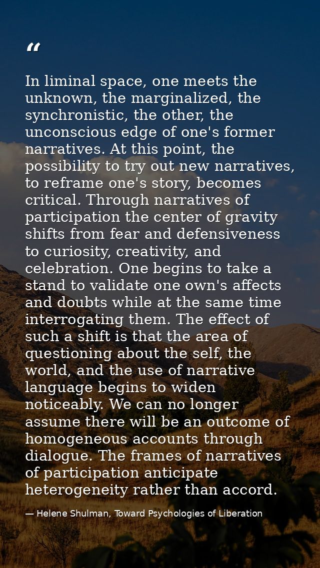 In liminal space, one meets the unknown, the marginalized, the synchronistic, the other, the unconscious edge of one's f — Helene Shulman, Toward Psychologies of Liberation