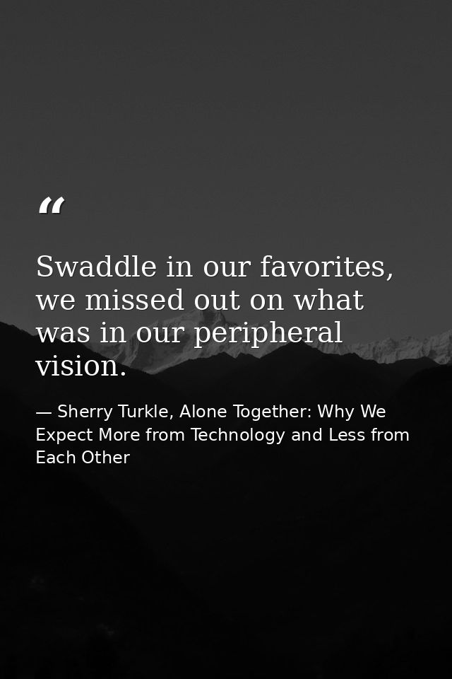 Swaddle in our favorites, we missed out on what was in our peripheral vision. — Sherry Turkle, Alone Together: Why We Expect More from Technology and Less from Each Other