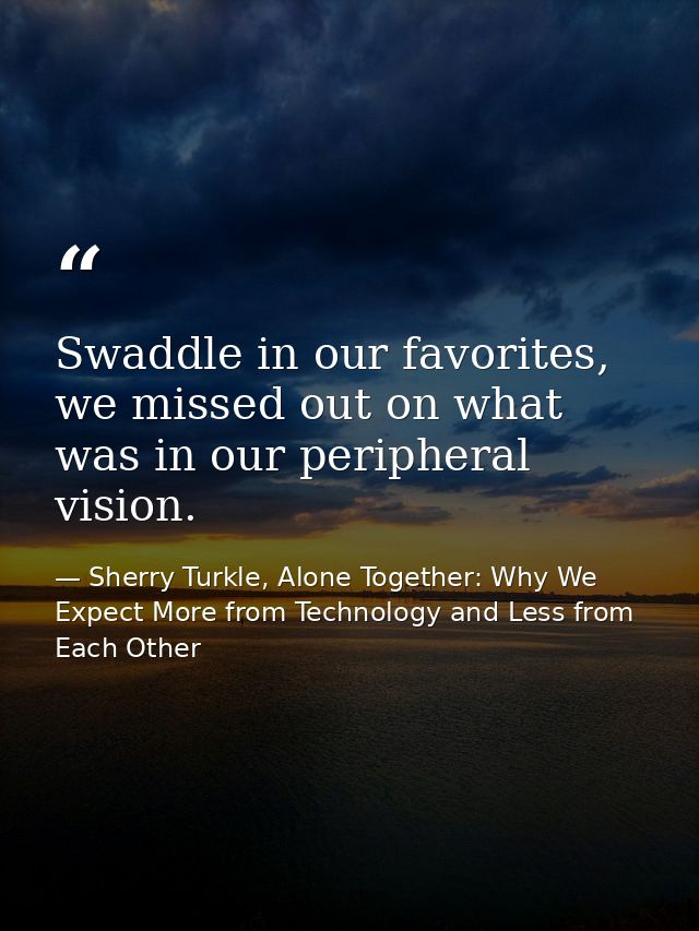 Swaddle in our favorites, we missed out on what was in our peripheral vision. — Sherry Turkle, Alone Together: Why We Expect More from Technology and Less from Each Other