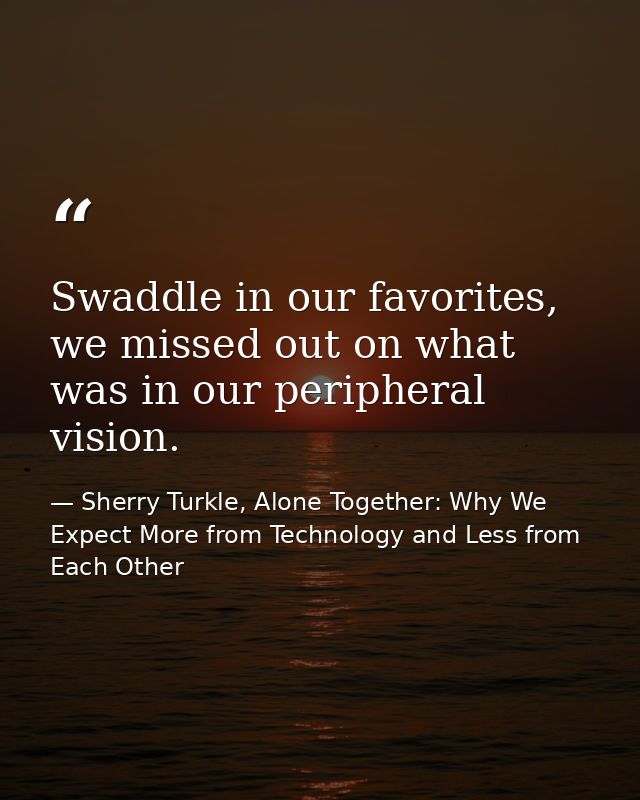 Swaddle in our favorites, we missed out on what was in our peripheral vision. — Sherry Turkle, Alone Together: Why We Expect More from Technology and Less from Each Other