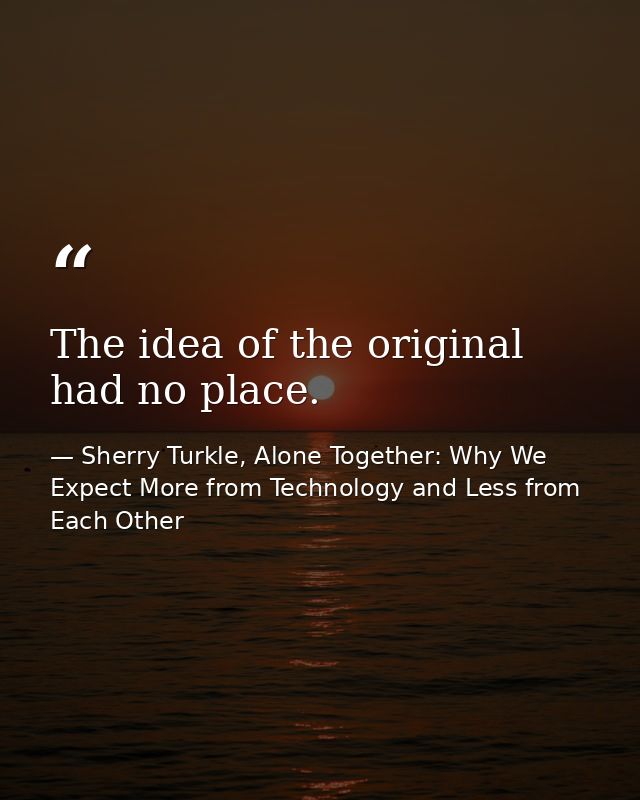 The idea of the original had no place. — Sherry Turkle, Alone Together: Why We Expect More from Technology and Less from Each Other