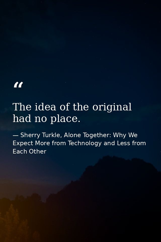 The idea of the original had no place. — Sherry Turkle, Alone Together: Why We Expect More from Technology and Less from Each Other