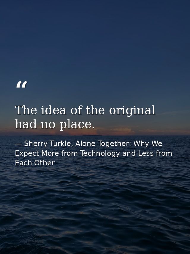 The idea of the original had no place. — Sherry Turkle, Alone Together: Why We Expect More from Technology and Less from Each Other