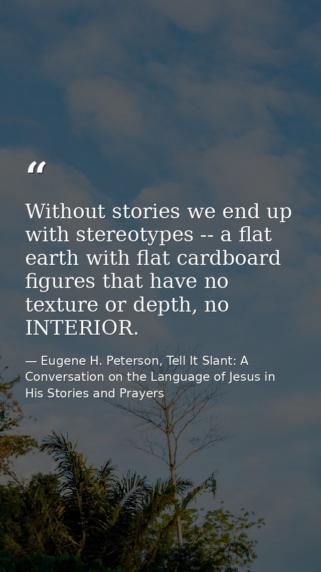 Without stories we end up with stereotypes -- a flat earth with flat cardboard figures that have no texture or depth, no — Eugene H. Peterson, Tell It Slant: A Conversation on the Language of Jesus in His Stories and Prayers