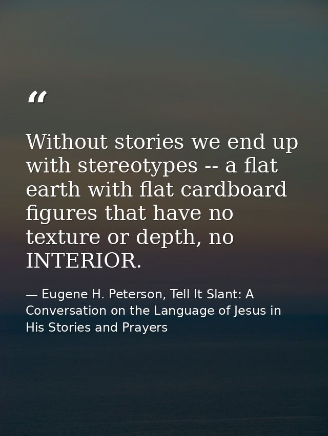 Without stories we end up with stereotypes -- a flat earth with flat cardboard figures that have no texture or depth, no — Eugene H. Peterson, Tell It Slant: A Conversation on the Language of Jesus in His Stories and Prayers