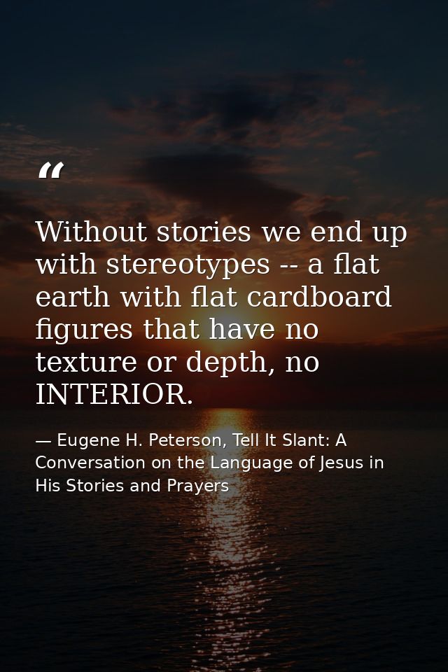 Without stories we end up with stereotypes -- a flat earth with flat cardboard figures that have no texture or depth, no — Eugene H. Peterson, Tell It Slant: A Conversation on the Language of Jesus in His Stories and Prayers