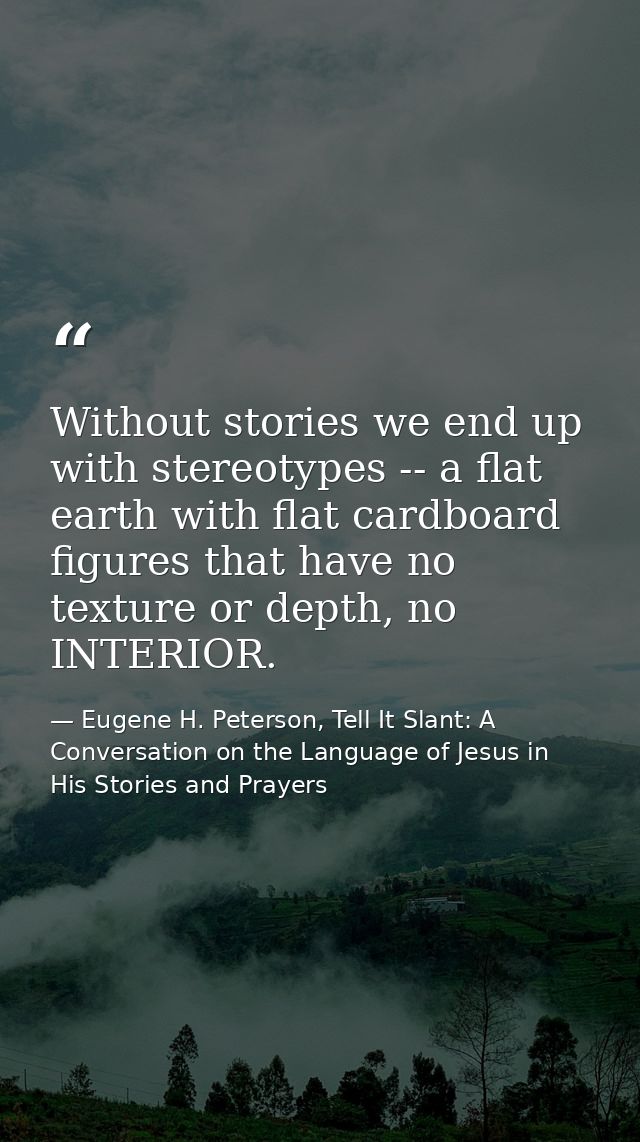 Without stories we end up with stereotypes -- a flat earth with flat cardboard figures that have no texture or depth, no — Eugene H. Peterson, Tell It Slant: A Conversation on the Language of Jesus in His Stories and Prayers