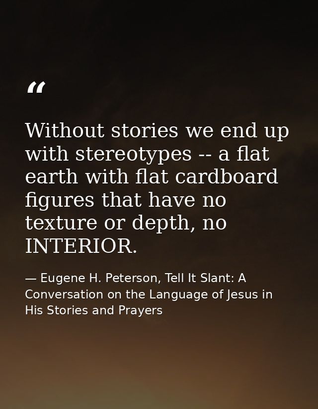Without stories we end up with stereotypes -- a flat earth with flat cardboard figures that have no texture or depth, no — Eugene H. Peterson, Tell It Slant: A Conversation on the Language of Jesus in His Stories and Prayers