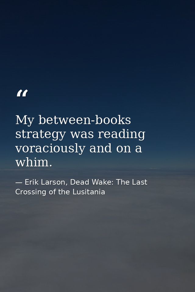 My between-books strategy was reading voraciously and on a whim. — Erik Larson, Dead Wake: The Last Crossing of the Lusitania