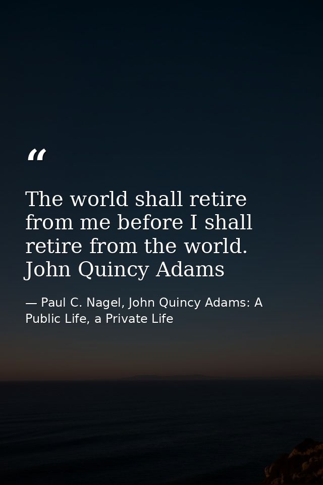 The world shall retire from me before I shall retire from the world. John Quincy Adams — Paul C. Nagel, John Quincy Adams: A Public Life, a Private Life