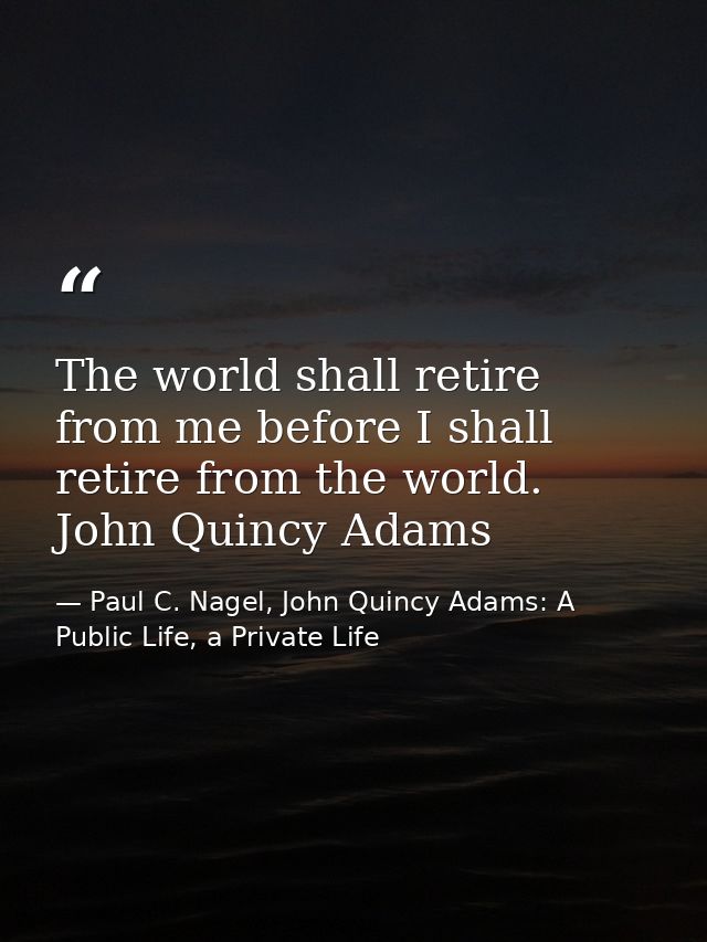 The world shall retire from me before I shall retire from the world. John Quincy Adams — Paul C. Nagel, John Quincy Adams: A Public Life, a Private Life