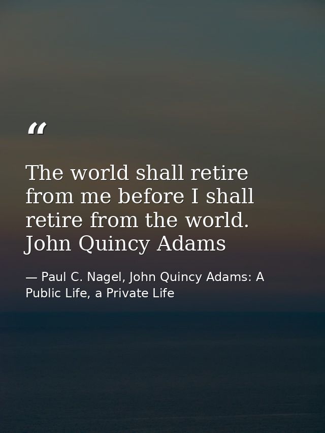 The world shall retire from me before I shall retire from the world. John Quincy Adams — Paul C. Nagel, John Quincy Adams: A Public Life, a Private Life