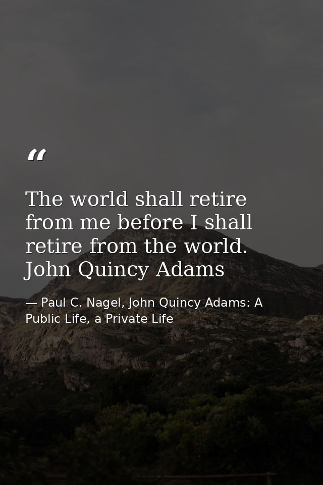 The world shall retire from me before I shall retire from the world. John Quincy Adams — Paul C. Nagel, John Quincy Adams: A Public Life, a Private Life