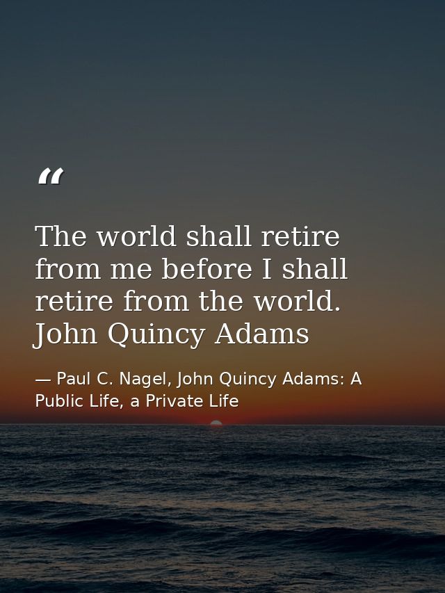 The world shall retire from me before I shall retire from the world. John Quincy Adams — Paul C. Nagel, John Quincy Adams: A Public Life, a Private Life