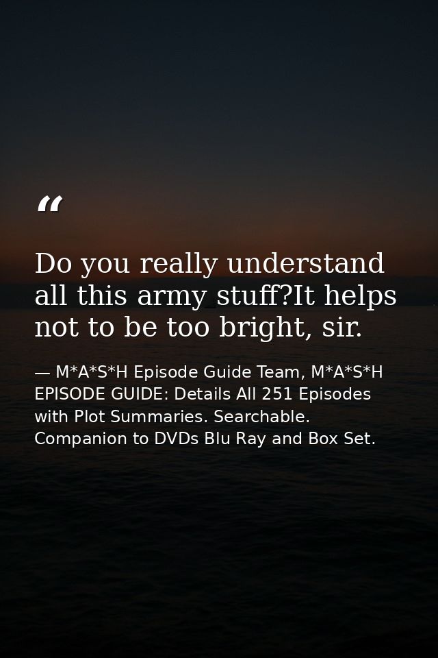 Do you really understand all this army stuff?It helps not to be too bright, sir. — M*A*S*H Episode Guide Team, M*A*S*H EPISODE GUIDE: Details All 251 Episodes with Plot Summaries. Searchable. Companion to DVDs Blu Ray and Box Set.