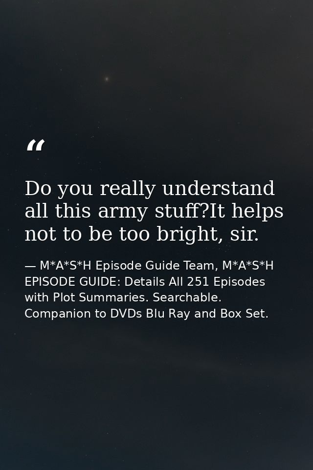 Do you really understand all this army stuff?It helps not to be too bright, sir. — M*A*S*H Episode Guide Team, M*A*S*H EPISODE GUIDE: Details All 251 Episodes with Plot Summaries. Searchable. Companion to DVDs Blu Ray and Box Set.
