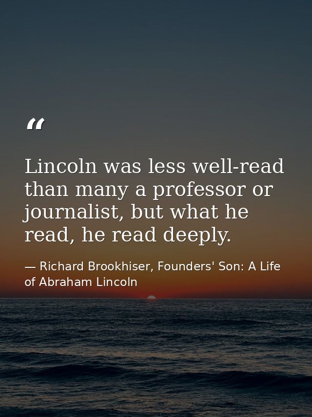 Lincoln was less well-read than many a professor or journalist, but what he read, he read deeply. — Richard Brookhiser, Founders' Son: A Life of Abraham Lincoln