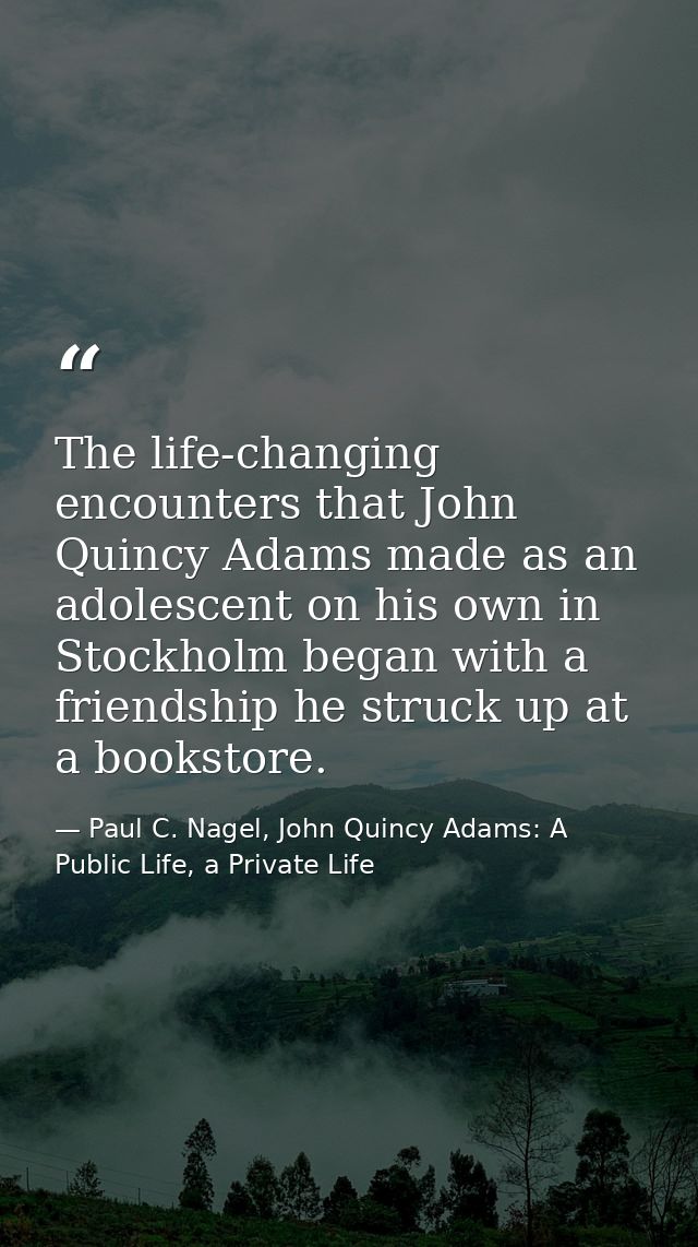 The life-changing encounters that John Quincy Adams made as an adolescent on his own in Stockholm began with a friendshi — Paul C. Nagel, John Quincy Adams: A Public Life, a Private Life