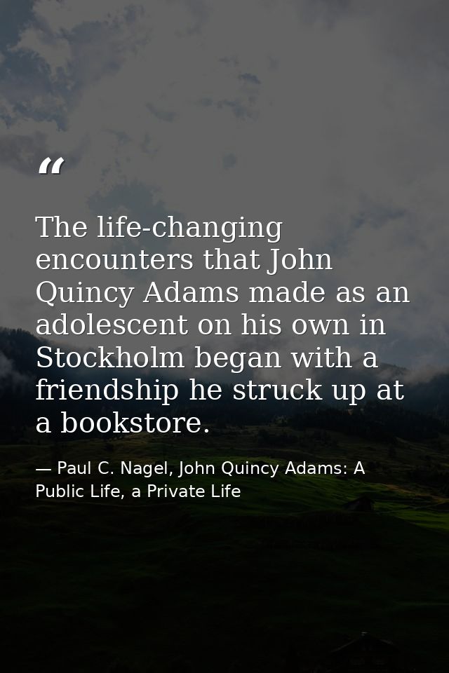 The life-changing encounters that John Quincy Adams made as an adolescent on his own in Stockholm began with a friendshi — Paul C. Nagel, John Quincy Adams: A Public Life, a Private Life
