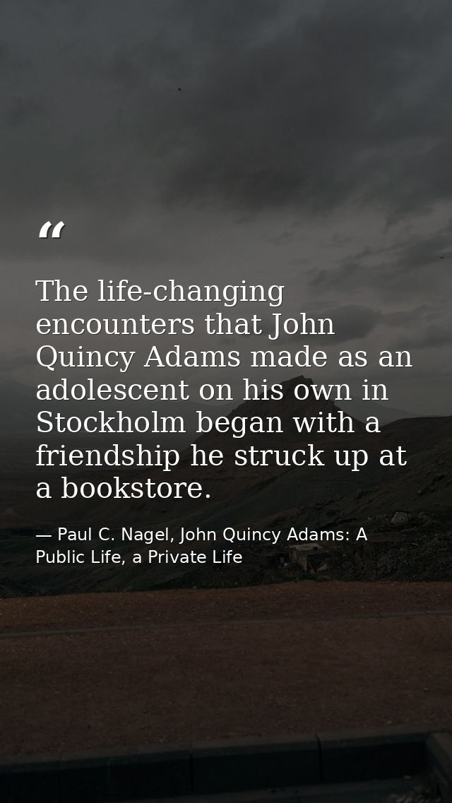The life-changing encounters that John Quincy Adams made as an adolescent on his own in Stockholm began with a friendshi — Paul C. Nagel, John Quincy Adams: A Public Life, a Private Life