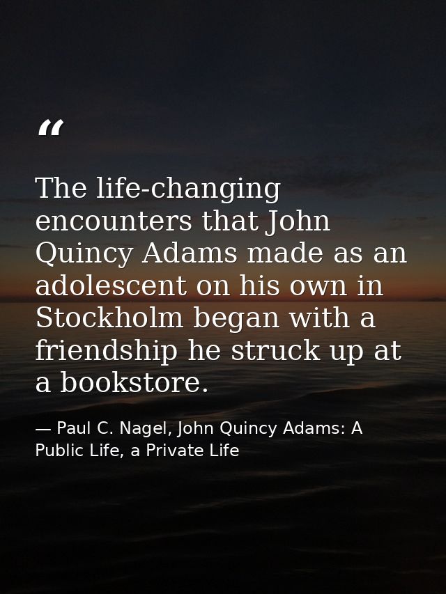 The life-changing encounters that John Quincy Adams made as an adolescent on his own in Stockholm began with a friendshi — Paul C. Nagel, John Quincy Adams: A Public Life, a Private Life