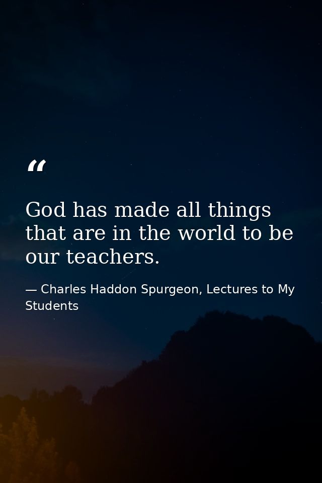 God has made all things that are in the world to be our teachers. — Charles Haddon Spurgeon, Lectures to My Students