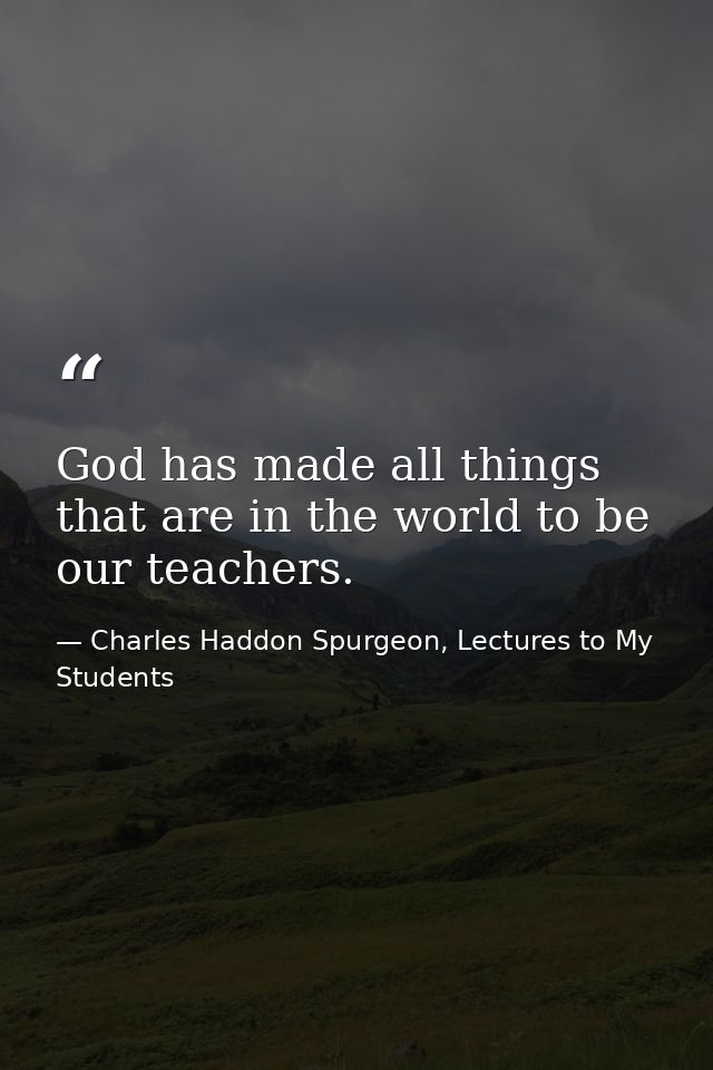 God has made all things that are in the world to be our teachers. — Charles Haddon Spurgeon, Lectures to My Students