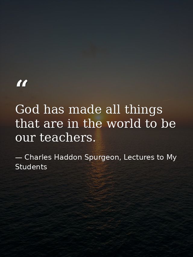 God has made all things that are in the world to be our teachers. — Charles Haddon Spurgeon, Lectures to My Students