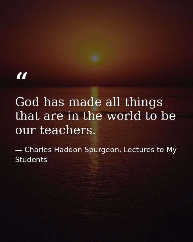 God has made all things that are in the world to be our teachers. — Charles Haddon Spurgeon, Lectures to My Students