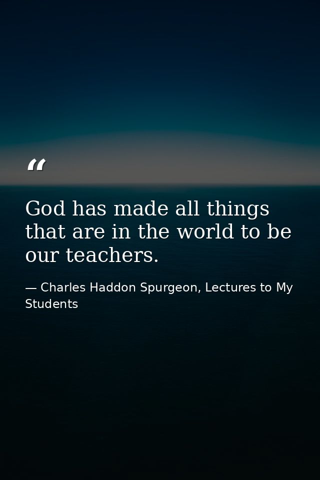 God has made all things that are in the world to be our teachers. — Charles Haddon Spurgeon, Lectures to My Students