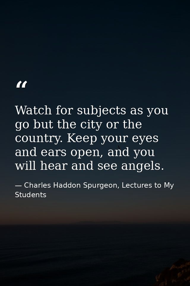 Watch for subjects as you go but the city or the country. Keep your eyes and ears open, and you will hear and see angels — Charles Haddon Spurgeon, Lectures to My Students