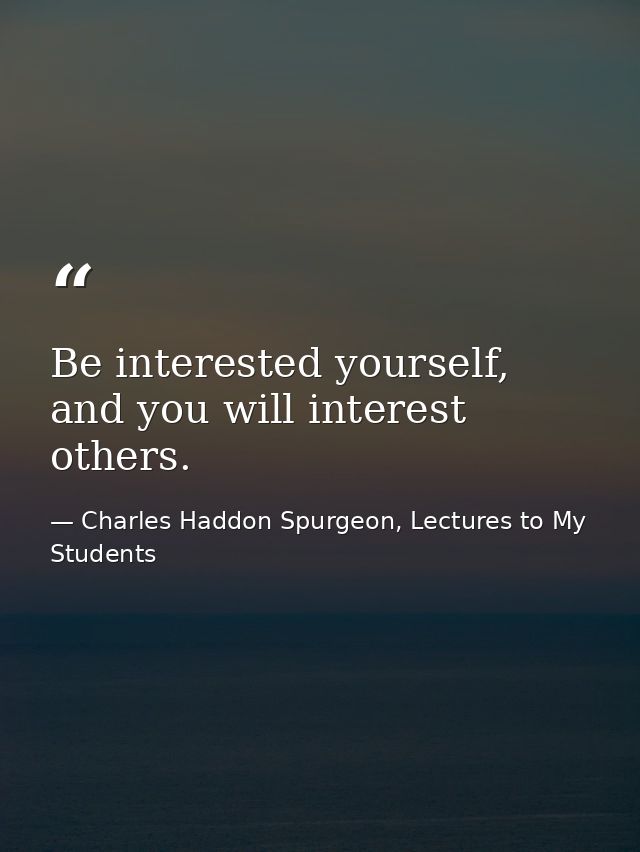 Be interested yourself, and you will interest others. — Charles Haddon Spurgeon, Lectures to My Students