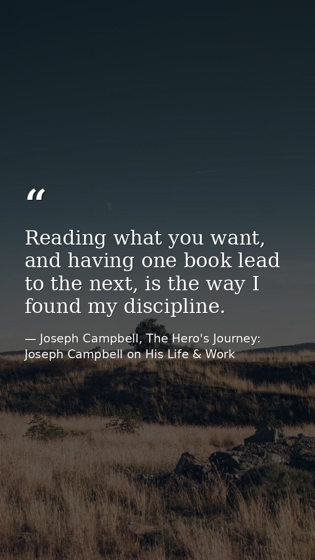 Reading what you want, and having one book lead to the next, is the way I found my discipline. — Joseph Campbell, The Hero's Journey: Joseph Campbell on His Life & Work