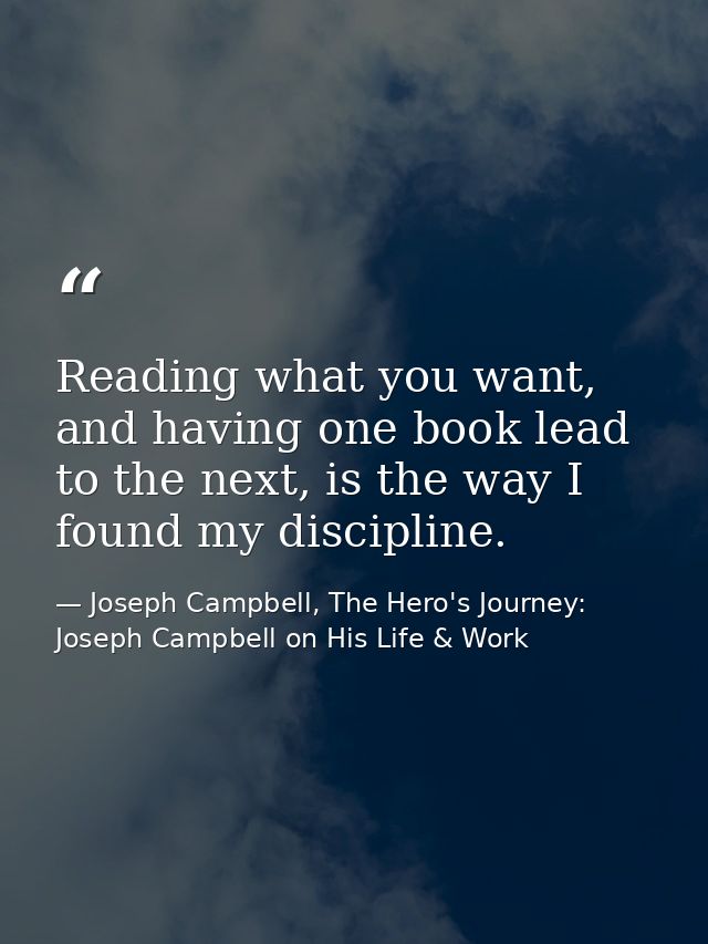 Reading what you want, and having one book lead to the next, is the way I found my discipline. — Joseph Campbell, The Hero's Journey: Joseph Campbell on His Life & Work