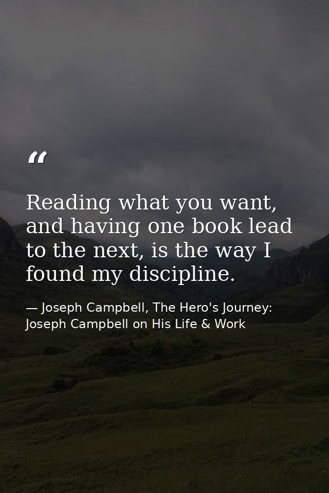 Reading what you want, and having one book lead to the next, is the way I found my discipline. — Joseph Campbell, The Hero's Journey: Joseph Campbell on His Life & Work