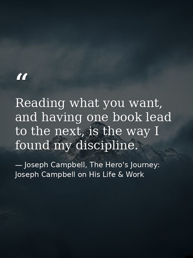 Reading what you want, and having one book lead to the next, is the way I found my discipline. — Joseph Campbell, The Hero's Journey: Joseph Campbell on His Life & Work