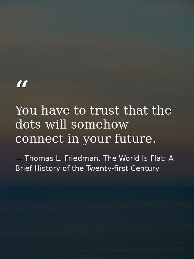 You have to trust that the dots will somehow connect in your future. — Thomas L. Friedman, The World Is Flat: A Brief History of the Twenty-first Century