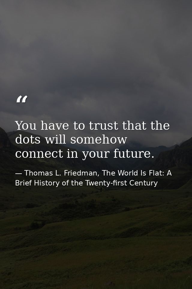 You have to trust that the dots will somehow connect in your future. — Thomas L. Friedman, The World Is Flat: A Brief History of the Twenty-first Century