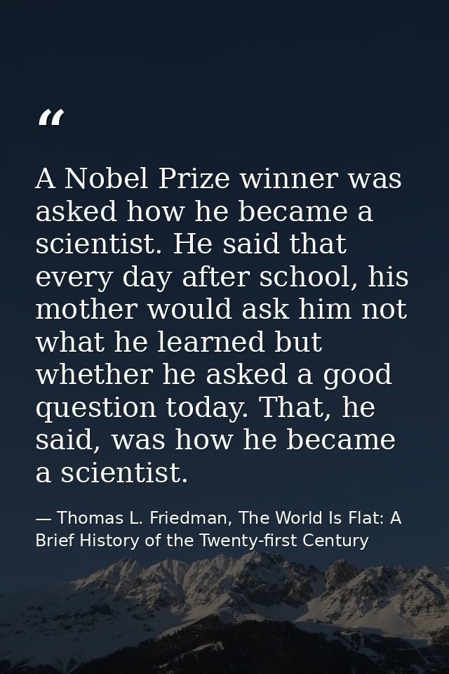 A Nobel Prize winner was asked how he became a scientist. He said that every day after school, his mother would ask him  — Thomas L. Friedman, The World Is Flat: A Brief History of the Twenty-first Century
