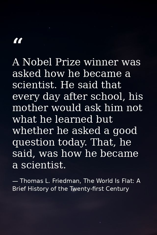 A Nobel Prize winner was asked how he became a scientist. He said that every day after school, his mother would ask him  — Thomas L. Friedman, The World Is Flat: A Brief History of the Twenty-first Century