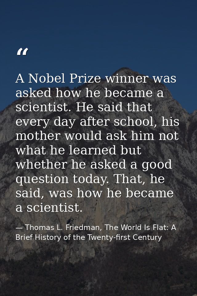 A Nobel Prize winner was asked how he became a scientist. He said that every day after school, his mother would ask him  — Thomas L. Friedman, The World Is Flat: A Brief History of the Twenty-first Century