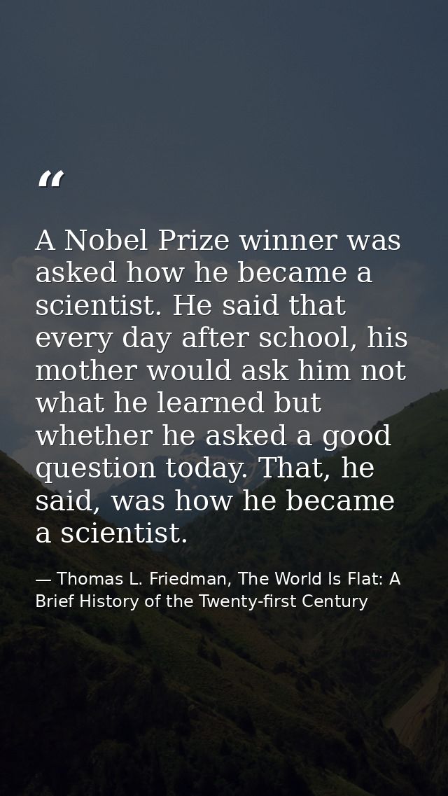 A Nobel Prize winner was asked how he became a scientist. He said that every day after school, his mother would ask him  — Thomas L. Friedman, The World Is Flat: A Brief History of the Twenty-first Century
