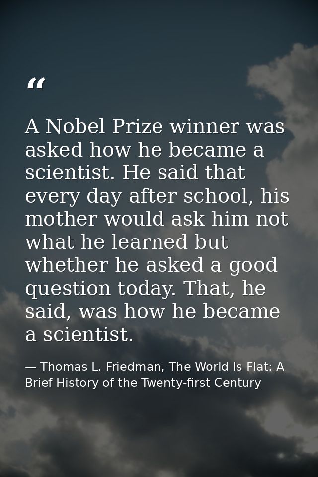 A Nobel Prize winner was asked how he became a scientist. He said that every day after school, his mother would ask him  — Thomas L. Friedman, The World Is Flat: A Brief History of the Twenty-first Century