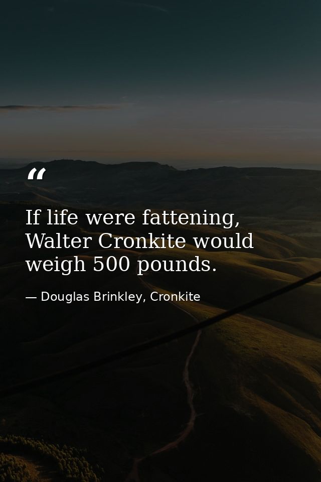 If life were fattening, Walter Cronkite would weigh 500 pounds. — Douglas Brinkley, Cronkite