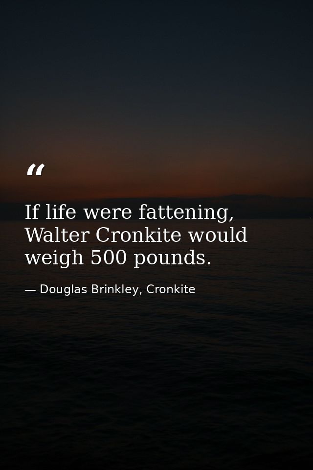 If life were fattening, Walter Cronkite would weigh 500 pounds. — Douglas Brinkley, Cronkite