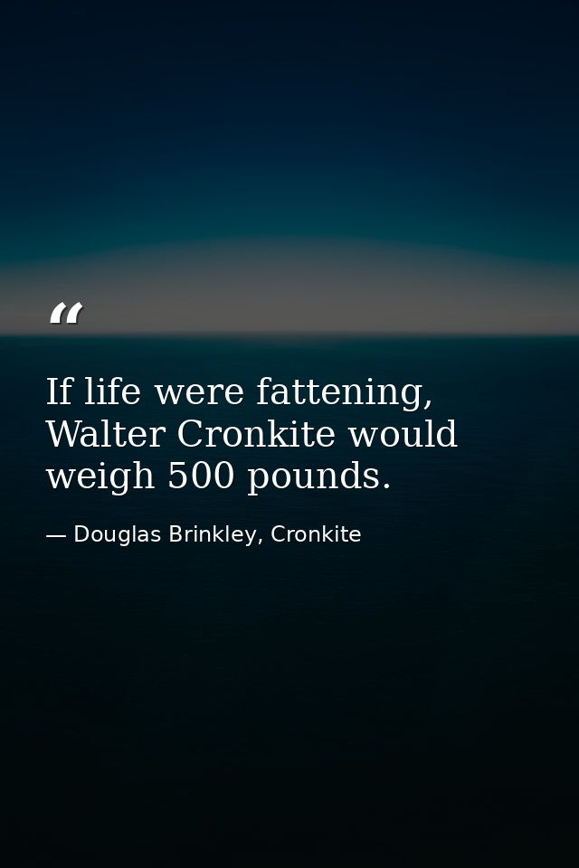 If life were fattening, Walter Cronkite would weigh 500 pounds. — Douglas Brinkley, Cronkite