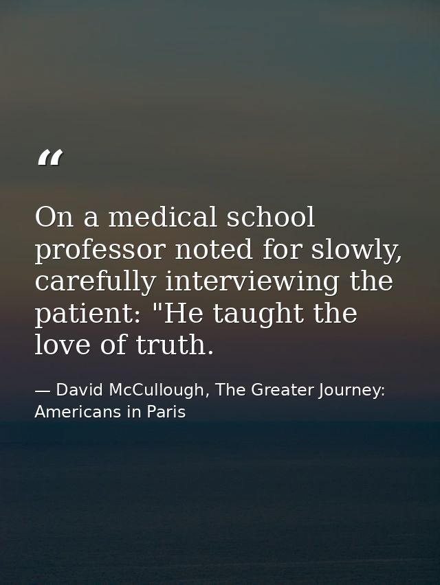 On a medical school professor noted for slowly, carefully interviewing the patient: "He taught the love of truth. — David McCullough, The Greater Journey: Americans in Paris