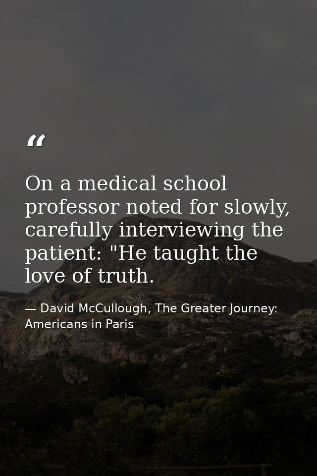 On a medical school professor noted for slowly, carefully interviewing the patient: "He taught the love of truth. — David McCullough, The Greater Journey: Americans in Paris