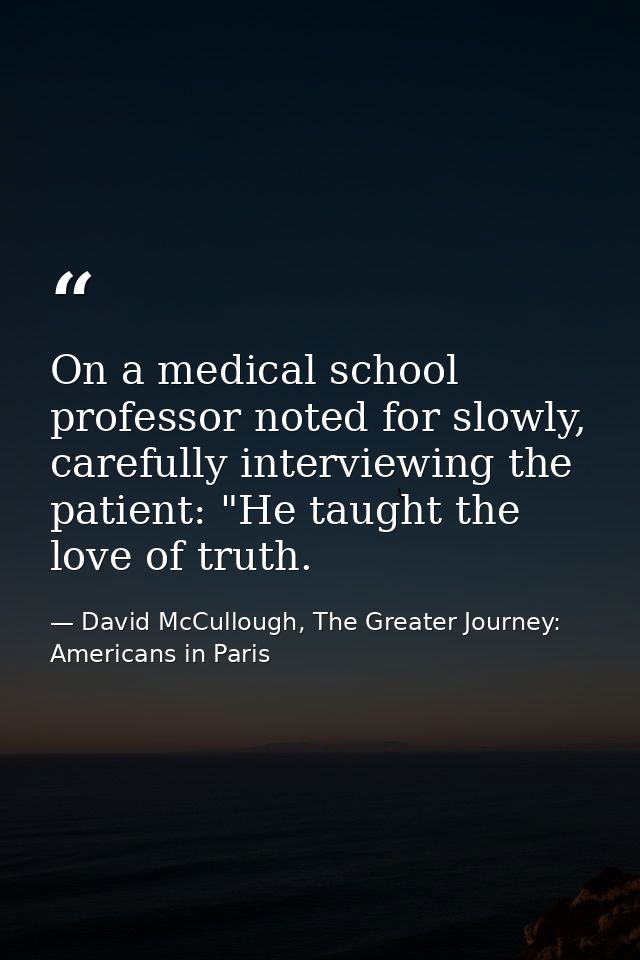 On a medical school professor noted for slowly, carefully interviewing the patient: "He taught the love of truth. — David McCullough, The Greater Journey: Americans in Paris