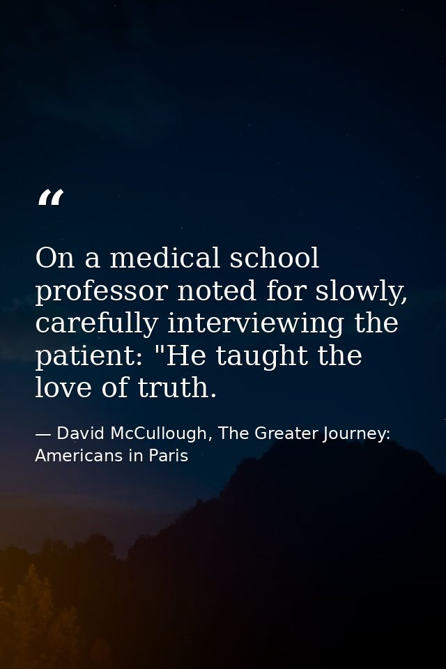 On a medical school professor noted for slowly, carefully interviewing the patient: "He taught the love of truth. — David McCullough, The Greater Journey: Americans in Paris